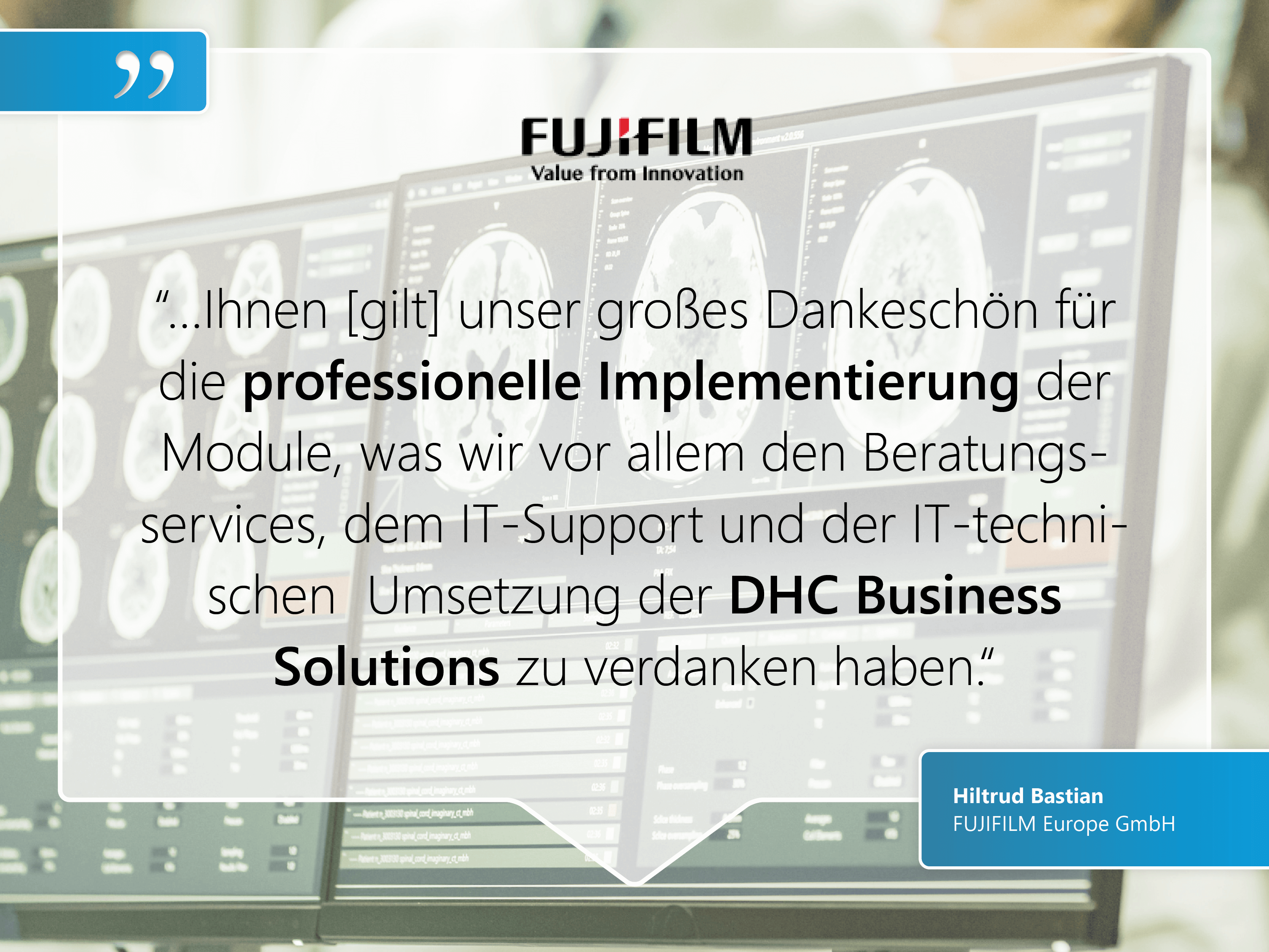 FUJIFILM Europe GmbH: “…Ihnen [gilt] unser großes Dankeschön für die professionelle Implementierung der Module, was wir vor allem den Beratungsservices, dem IT-Support und der IT-technischen  Umsetzung der DHC Business  Solutions zu verdanken haben.“
